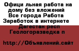 Официaльная работа на дому,без вложений - Все города Работа » Заработок в интернете   . Дагестан респ.,Геологоразведка п.